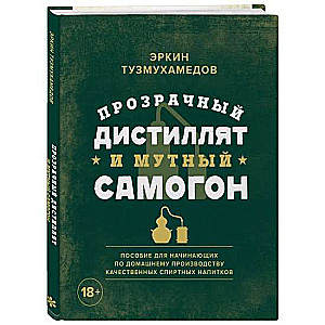 Прозрачный дистиллят и мутный самогон. Пособие для начинающих по домашнему производству качественных спиртных напитков