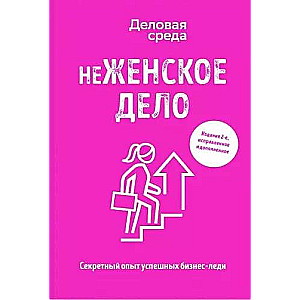 неЖЕНСКОЕ ДЕЛО. Секретный опыт успешных бизнес-леди. Издание 2-е, исправленное и дополненное