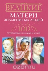 Великие матери знаменитых людей. 100 потрясающих историй и судеб